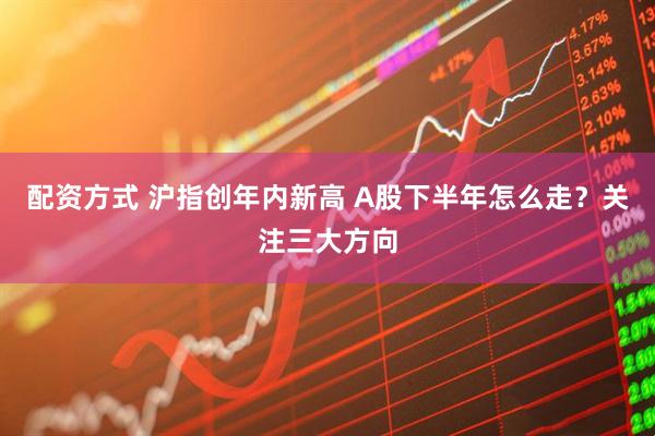 配资方式 沪指创年内新高 A股下半年怎么走？关注三大方向