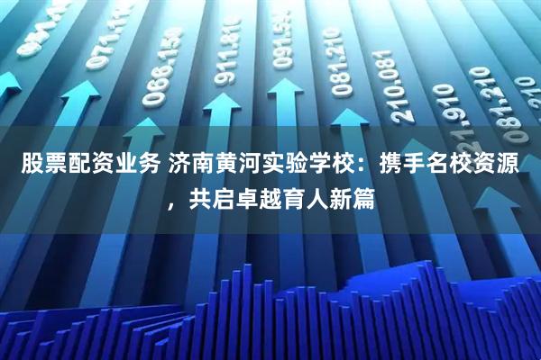 股票配资业务 济南黄河实验学校：携手名校资源，共启卓越育人新篇