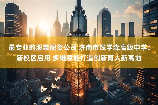 最专业的股票配资公司 济南市钱学森高级中学：新校区启用 多维赋能打造创新育人新高地