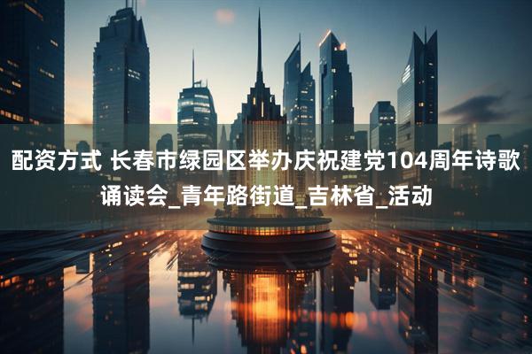 配资方式 长春市绿园区举办庆祝建党104周年诗歌诵读会_青年路街道_吉林省_活动