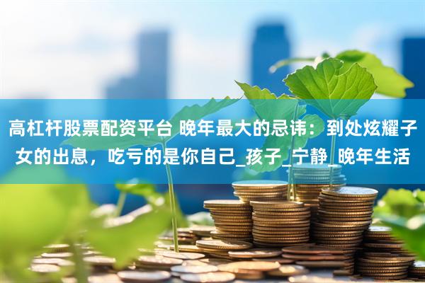 高杠杆股票配资平台 晚年最大的忌讳：到处炫耀子女的出息，吃亏的是你自己_孩子_宁静_晚年生活