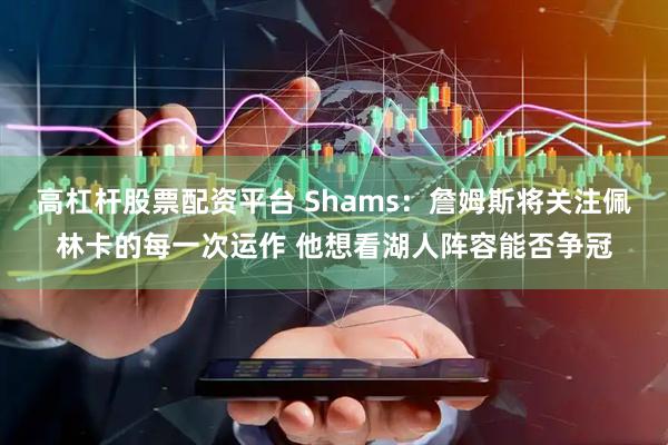 高杠杆股票配资平台 Shams：詹姆斯将关注佩林卡的每一次运作 他想看湖人阵容能否争冠