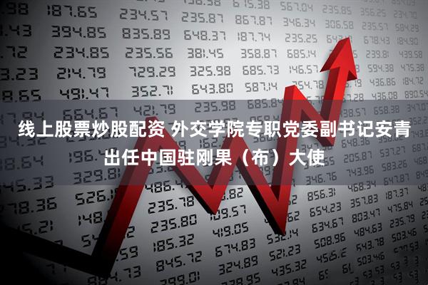 线上股票炒股配资 外交学院专职党委副书记安青出任中国驻刚果（布）大使