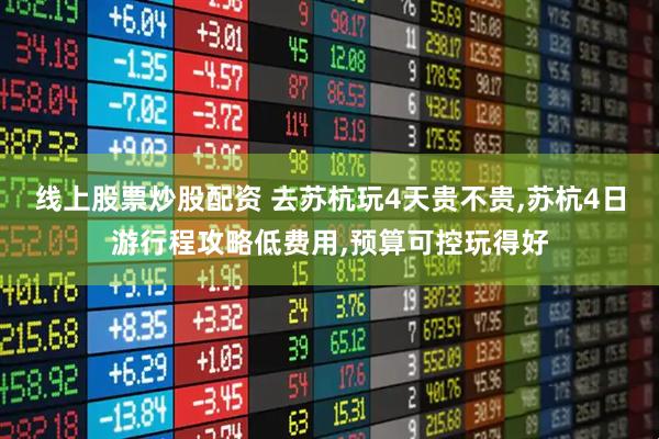 线上股票炒股配资 去苏杭玩4天贵不贵,苏杭4日游行程攻略低费用,预算可控玩得好