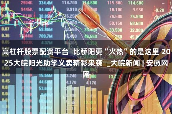 高杠杆股票配资平台  比骄阳更“火热”的是这里 2025大皖阳光助学义卖精彩来袭  _大皖新闻 | 安徽网