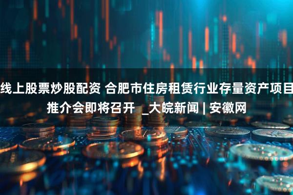 线上股票炒股配资 合肥市住房租赁行业存量资产项目推介会即将召开  _大皖新闻 | 安徽网