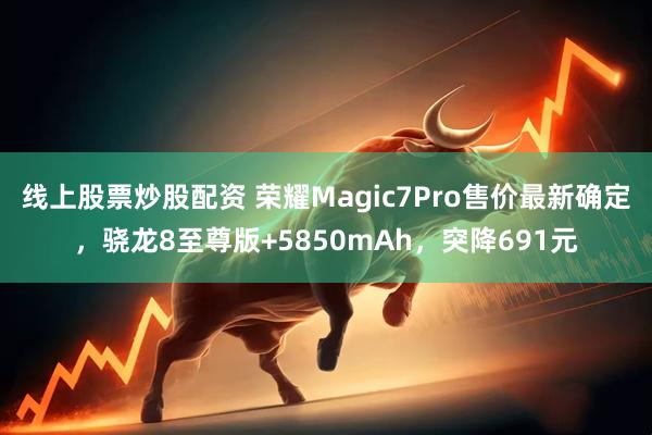 线上股票炒股配资 荣耀Magic7Pro售价最新确定，骁龙8至尊版+5850mAh，突降691元