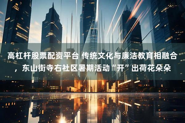 高杠杆股票配资平台 传统文化与廉洁教育相融合，东山街寺右社区暑期活动“开”出荷花朵朵