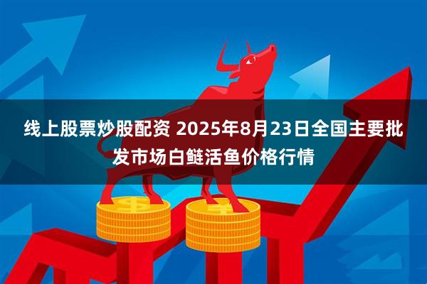 线上股票炒股配资 2025年8月23日全国主要批发市场白鲢活鱼价格行情