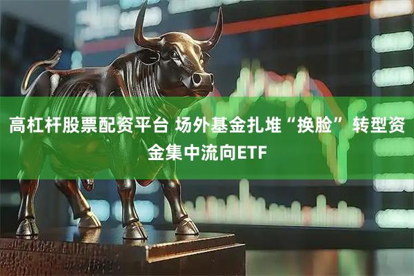 高杠杆股票配资平台 场外基金扎堆“换脸” 转型资金集中流向ETF