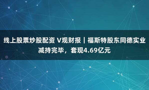 线上股票炒股配资 V观财报｜福斯特股东同德实业减持完毕，套现4.69亿元