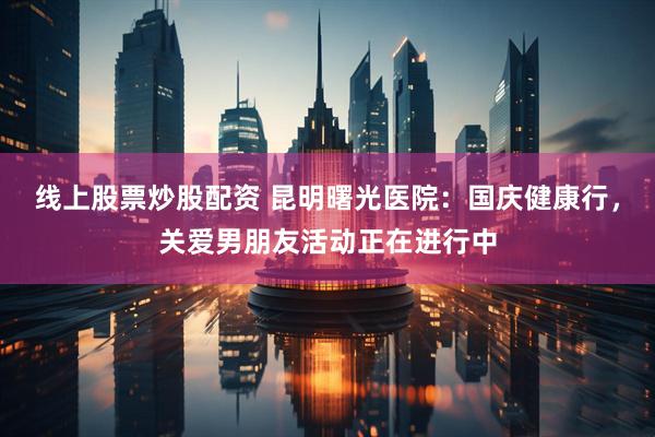 线上股票炒股配资 昆明曙光医院：国庆健康行，关爱男朋友活动正在进行中