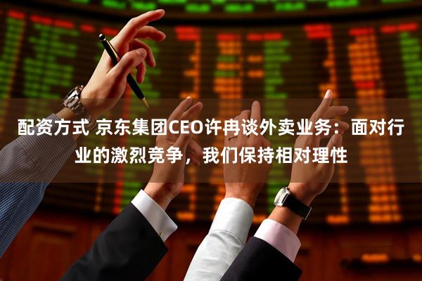 配资方式 京东集团CEO许冉谈外卖业务：面对行业的激烈竞争，我们保持相对理性