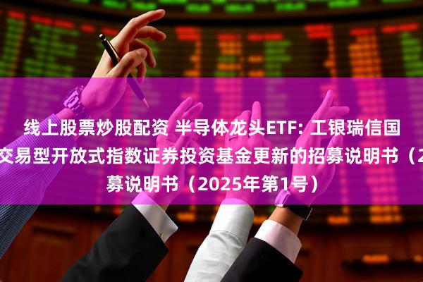 线上股票炒股配资 半导体龙头ETF: 工银瑞信国证半导体芯片交易型开放式指数证券投资基金更新的招募说明书（2025年第1号）